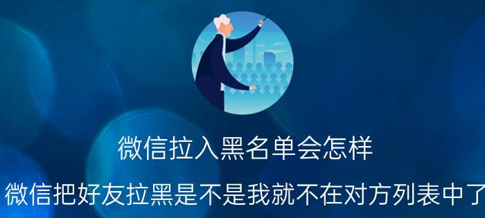 微信拉入黑名单会怎样 微信把好友拉黑是不是我就不在对方列表中了？